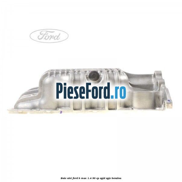 Baie ulei Ford B-Max 1.4 90 cp SPJD, SPJE benzina