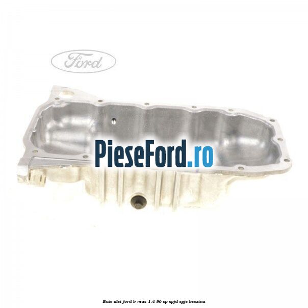 Baie ulei Ford B-Max 1.4 90 cp SPJD, SPJE benzina