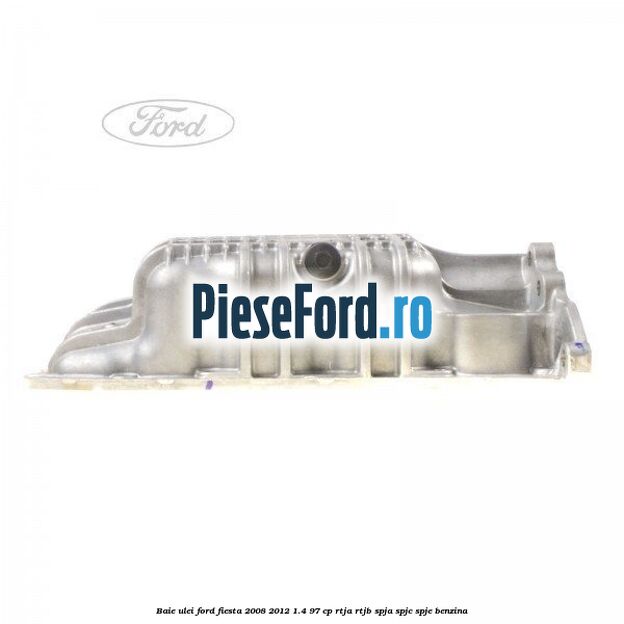 Baie ulei Ford Fiesta 2008-2012 1.4 97 cp RTJA, RTJB, SPJA, SPJC, SPJE benzina