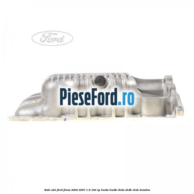 Baie ulei Ford Focus 2004-2007 1.6 100 cp HWDA, HWDB, SHDA, SHDB, SHDC benzina