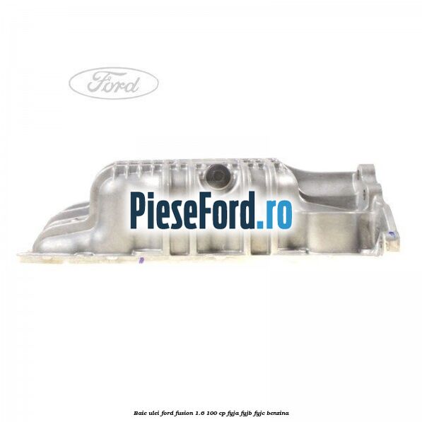 Baie ulei Ford Fusion 1.6 100 cp FYJA, FYJB, FYJC benzina