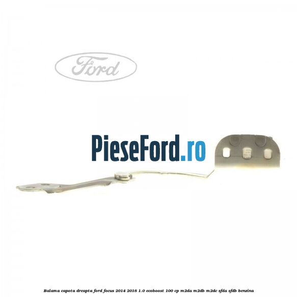 Balama capota dreapta Ford Focus 2014-2018 1.0 EcoBoost 100 cp M2DA, M2DB, M2DC, SFDA, SFDB benzina