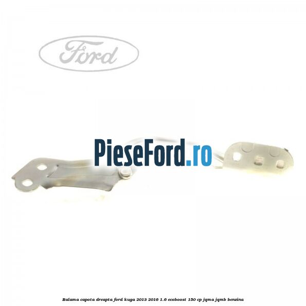 Balama capota dreapta Ford Kuga 2013-2016 1.6 EcoBoost 150 cp Balama capota dreapta Ford Kuga 2013-2016 1.6 EcoBoost 150 cp JQMA, JQMB benzina