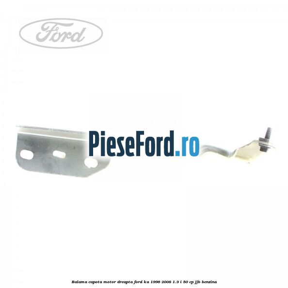Balama capota motor dreapta Ford Ka 1996-2008 1.3 i 50 cp Balama capota motor dreapta Ford Ka 1996-2008 1.3 i 50 cp JJB benzina