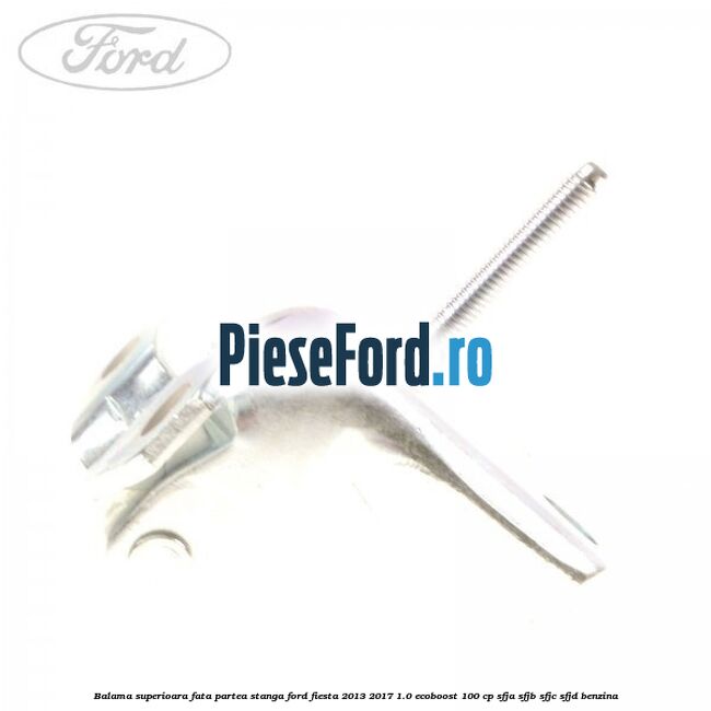 Balama superioara fata partea stanga Ford Fiesta 2013-2017 1.0 EcoBoost 100 cp Balama superioara fata partea stanga Ford Fiesta 2013-2017 1.0 EcoBoost 100 cp SFJA, SFJB, SFJC, SFJD benzina