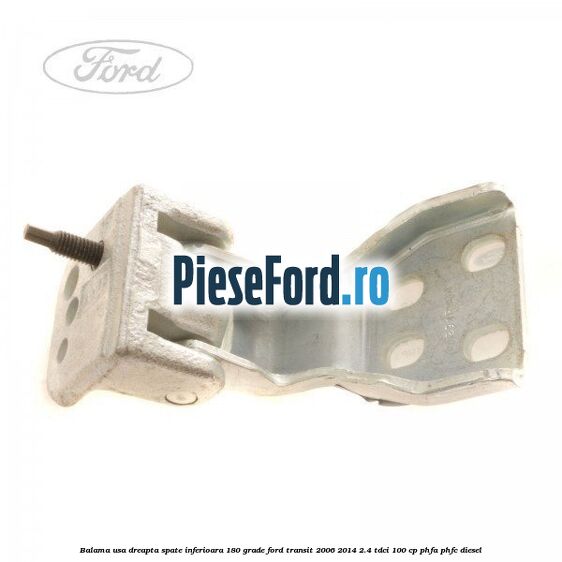 Balama usa dreapta spate inferioara 180 grade Ford Transit 2006-2014 2.4 TDCi 100 cp PHFA, PHFC diesel