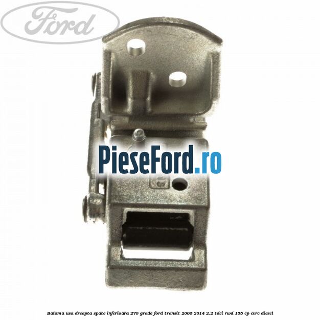 Balama usa dreapta spate inferioara 270 grade Ford Transit 2006-2014 2.2 TDCi RWD 155 cp Balama usa dreapta spate inferioara 270 grade Ford Transit 2006-2014 2.2 TDCi RWD 155 cp CVRC diesel