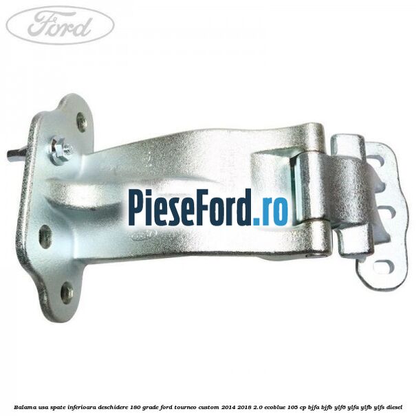 Balama usa spate inferioara deschidere 180 grade Ford Tourneo Custom 2014-2018 2.0 EcoBlue 105 cp Balama usa spate inferioara deschidere 180 grade Ford Tourneo Custom 2014-2018 2.0 EcoBlue 105 cp BJFA, BJFB, YLF6, YLFA, YLFB, YLFS diesel