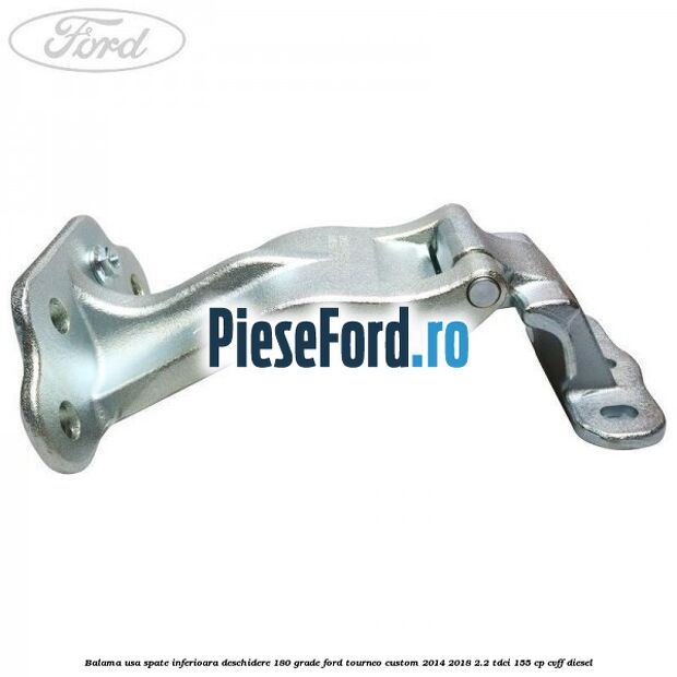 Balama usa spate inferioara deschidere 180 grade Ford Tourneo Custom 2014-2018 2.2 TDCi 155 cp Balama usa spate inferioara deschidere 180 grade Ford Tourneo Custom 2014-2018 2.2 TDCi 155 cp CVFF diesel