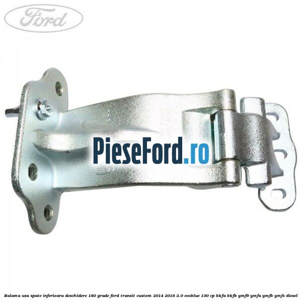 Balama usa spate inferioara deschidere 180 grade Ford Transit Custom 2014-2018 2.0 EcoBlue 130 cp Balama usa spate inferioara deschidere 180 grade Ford Transit Custom 2014-2018 2.0 EcoBlue 130 cp BKFA, BKFB, YMF6, YMFA, YMFB, YMFS diesel