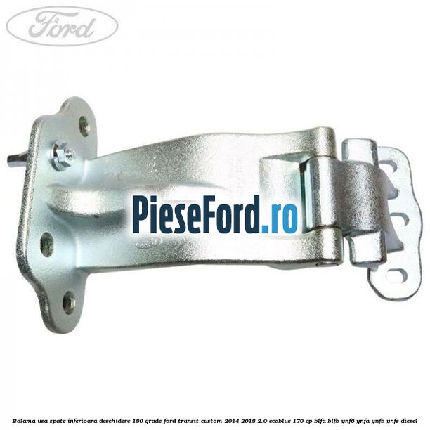 Balama usa spate inferioara deschidere 180 grade Ford Transit Custom 2014-2018 2.0 EcoBlue 170 cp BLFA, BLFB, YNF6, YNFA, YNFB, YNFS diesel