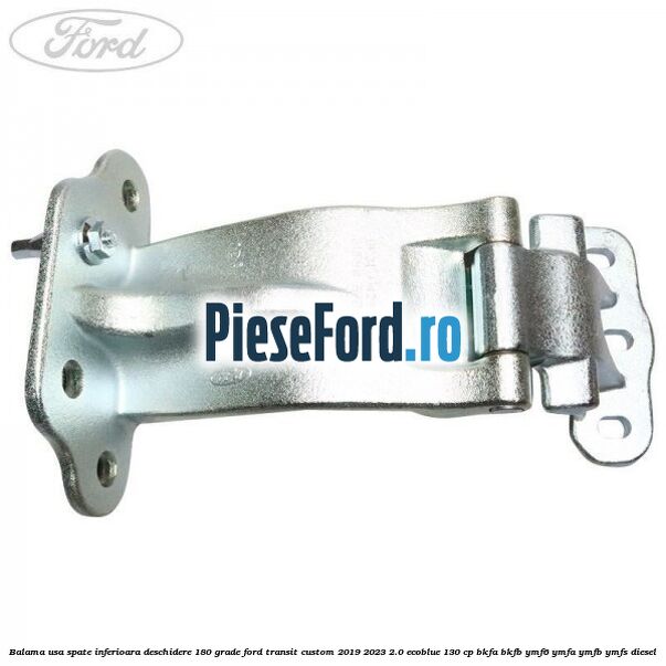 Balama usa spate inferioara deschidere 180 grade Ford Transit Custom 2019-2023 2.0 EcoBlue 130 cp BKFA, BKFB, YMF6, YMFA, YMFB, YMFS diesel