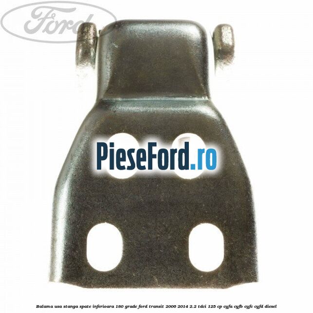 Balama usa stanga spate inferioara 180 grade Ford Transit 2006-2014 2.2 TDCi 125 cp Balama usa stanga spate inferioara 180 grade Ford Transit 2006-2014 2.2 TDCi 125 cp CYFA, CYFB, CYFC, CYFD diesel