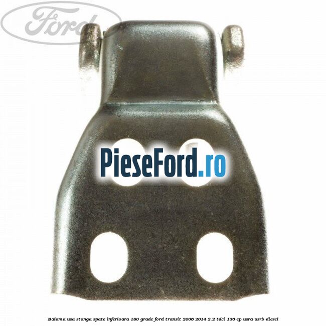 Balama usa stanga spate inferioara 180 grade Ford Transit 2006-2014 2.2 TDCi 136 cp USRA, USRB diesel