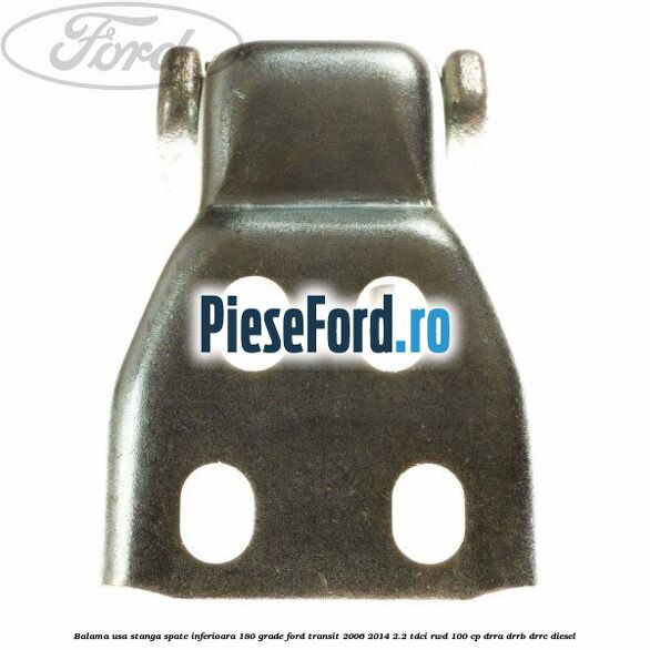 Balama usa stanga spate inferioara 180 grade Ford Transit 2006-2014 2.2 TDCi RWD 100 cp DRRA, DRRB, DRRC diesel