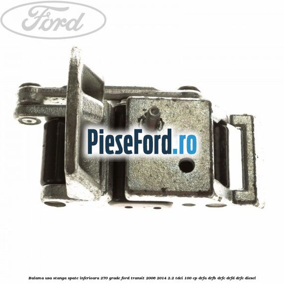 Balama usa stanga spate inferioara 270 grade Ford Transit 2006-2014 2.2 TDCi 100 cp DRFA, DRFB, DRFC, DRFD, DRFE diesel