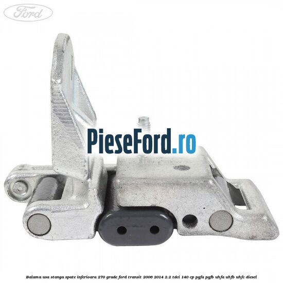 Balama usa stanga spate inferioara 270 grade Ford Transit 2006-2014 2.2 TDCi 140 cp PGFA, PGFB, UHFA, UHFB, UHFC diesel