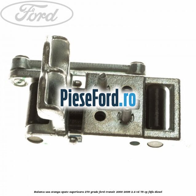 Balama usa stanga spate superioara 270 grade Ford Transit 2000-2006 2.4 TD 75 cp Balama usa stanga spate superioara 270 grade Ford Transit 2000-2006 2.4 TD 75 cp F4FA diesel
