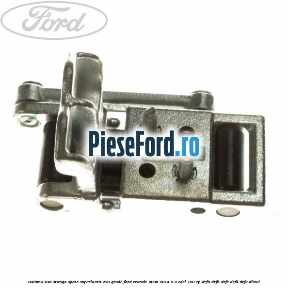 Balama usa stanga spate superioara 270 grade Ford Transit 2006-2014 2.2 TDCi 100 cp DRFA, DRFB, DRFC, DRFD, DRFE diesel