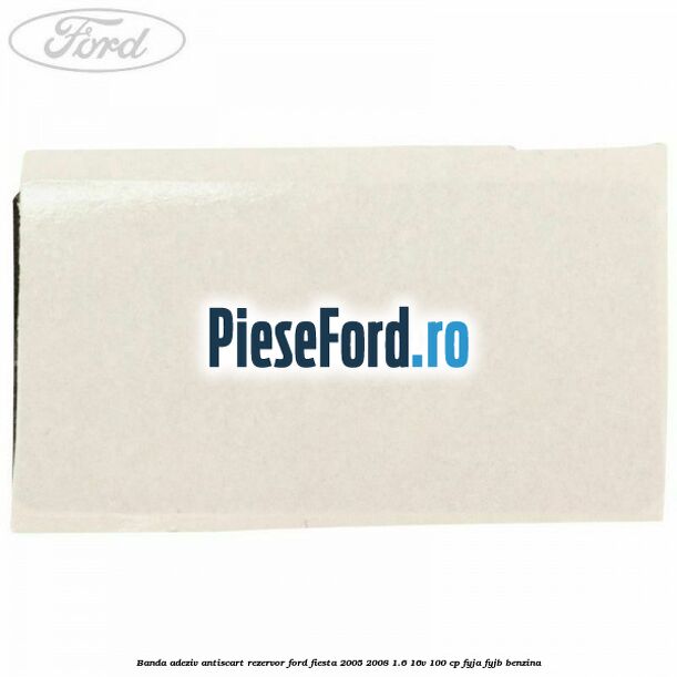 Banda adeziv antiscart rezervor Ford Fiesta 2005-2008 1.6 16V 100 cp FYJA, FYJB benzina