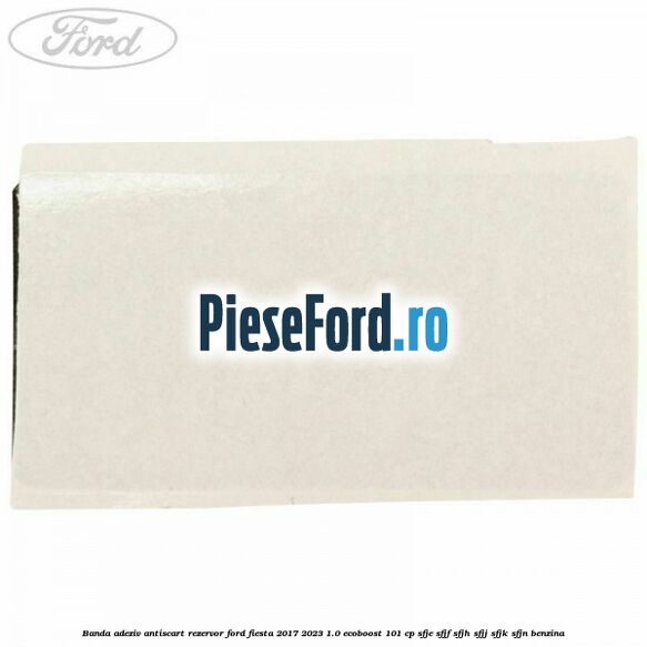 Banda adeziv antiscart rezervor Ford Fiesta 2017-2023 1.0 EcoBoost 101 cp SFJE, SFJF, SFJH, SFJJ, SFJK, SFJN benzina