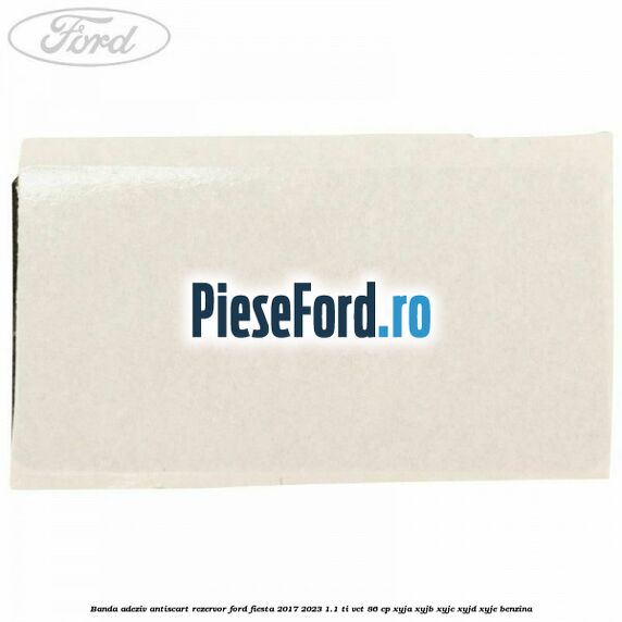 Banda adeziv antiscart rezervor Ford Fiesta 2017-2023 1.1 Ti-VCT 86 cp XYJA, XYJB, XYJC, XYJD, XYJE benzina