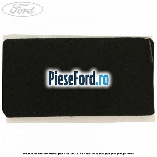 Banda adeziv antiscart rezervor Ford Focus 2008-2011 1.6 TDCi 109 cp Banda adeziv antiscart rezervor Ford Focus 2008-2011 1.6 TDCi 109 cp G8DA, G8DB, G8DD, G8DE, G8DF diesel