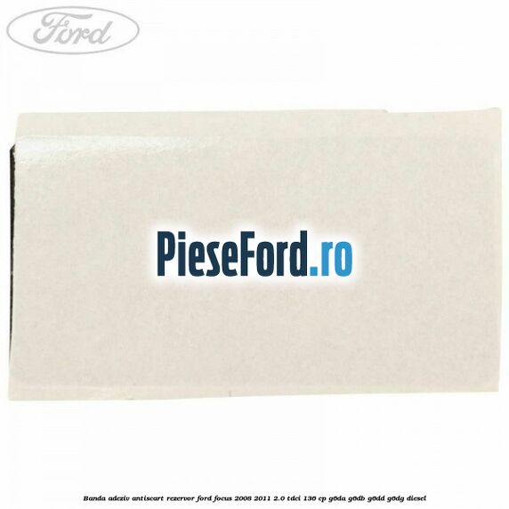 Banda adeziv antiscart rezervor Ford Focus 2008-2011 2.0 TDCi 136 cp G6DA, G6DB, G6DD, G6DG diesel