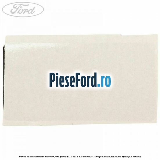 Banda adeziv antiscart rezervor Ford Focus 2011-2014 1.0 EcoBoost 100 cp M2DA, M2DB, M2DC, SFDA, SFDB benzina