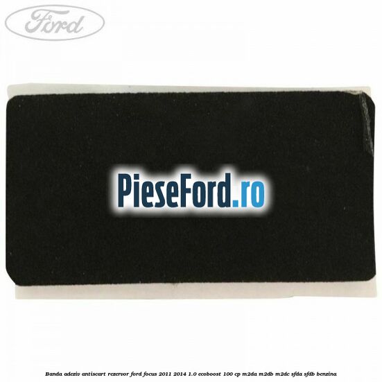 Banda adeziv antiscart rezervor Ford Focus 2011-2014 1.0 EcoBoost 100 cp M2DA, M2DB, M2DC, SFDA, SFDB benzina