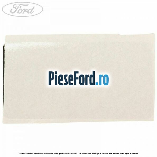 Banda adeziv antiscart rezervor Ford Focus 2014-2018 1.0 EcoBoost 100 cp M2DA, M2DB, M2DC, SFDA, SFDB benzina