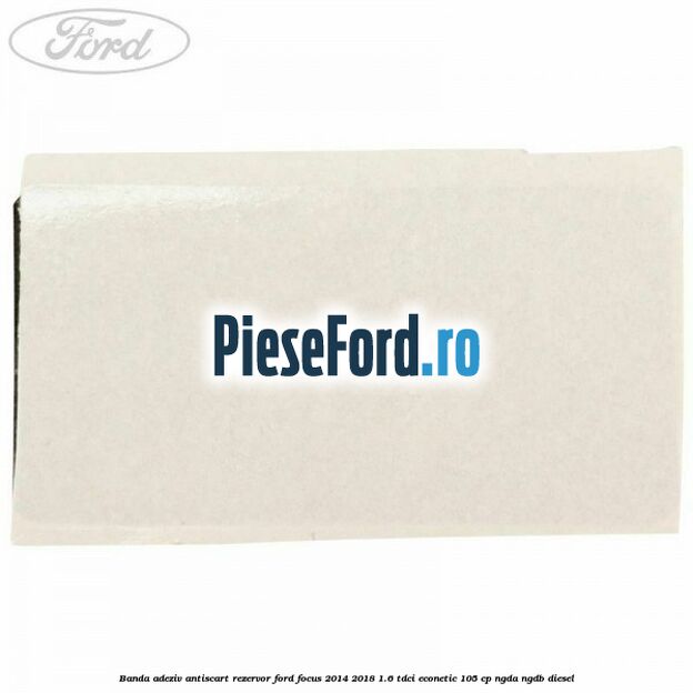 Banda adeziv antiscart rezervor Ford Focus 2014-2018 1.6 TDCi ECOnetic 105 cp Banda adeziv antiscart rezervor Ford Focus 2014-2018 1.6 TDCi ECOnetic 105 cp NGDA, NGDB diesel