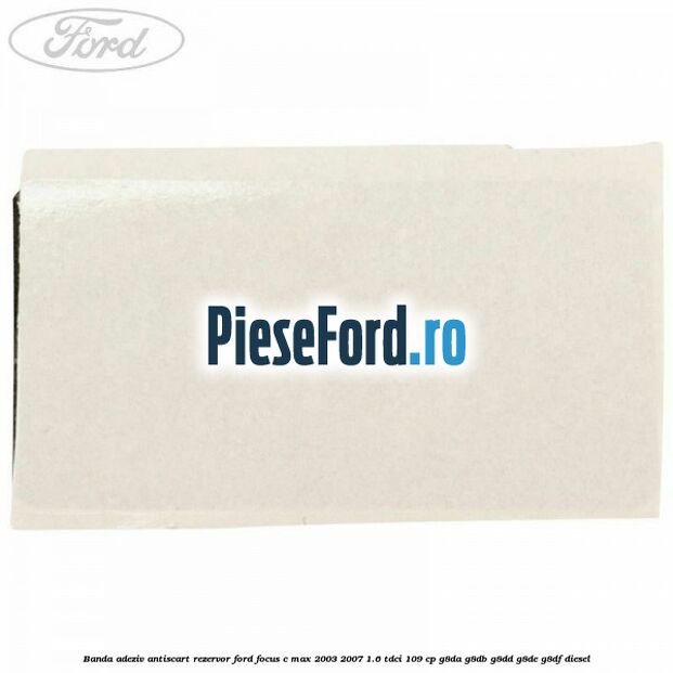 Banda adeziv antiscart rezervor Ford Focus C-Max 2003-2007 1.6 TDCi 109 cp G8DA, G8DB, G8DD, G8DE, G8DF diesel