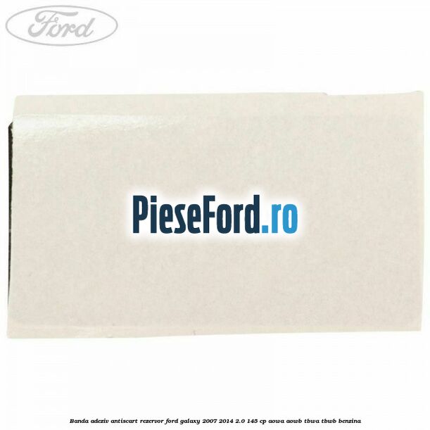 Banda adeziv antiscart rezervor Ford Galaxy 2007-2014 2.0 145 cp AOWA, AOWB, TBWA, TBWB benzina