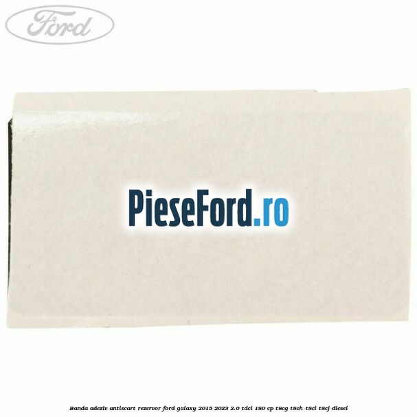 Banda adeziv antiscart rezervor Ford Galaxy 2015-2023 2.0 TDCi 180 cp Banda adeziv antiscart rezervor Ford Galaxy 2015-2023 2.0 TDCi 180 cp T8CG, T8CH, T8CI, T8CJ diesel