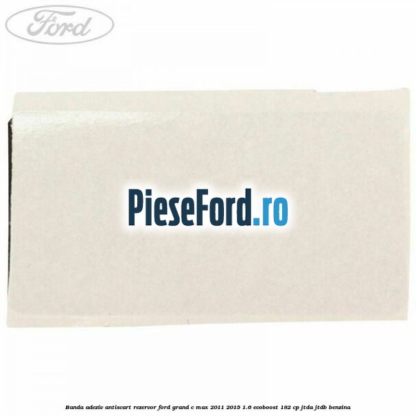 Banda adeziv antiscart rezervor Ford Grand C-Max 2011-2015 1.6 EcoBoost 182 cp Banda adeziv antiscart rezervor Ford Grand C-Max 2011-2015 1.6 EcoBoost 182 cp JTDA, JTDB benzina