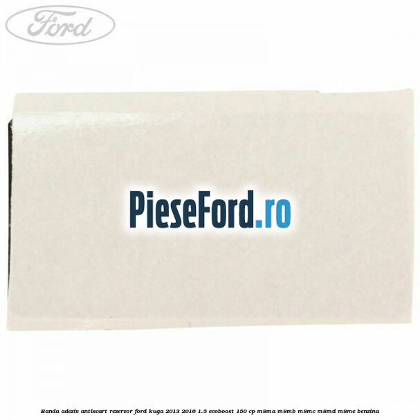 Banda adeziv antiscart rezervor Ford Kuga 2013-2016 1.5 EcoBoost 150 cp Banda adeziv antiscart rezervor Ford Kuga 2013-2016 1.5 EcoBoost 150 cp M8MA, M8MB, M8MC, M8MD, M8ME benzina
