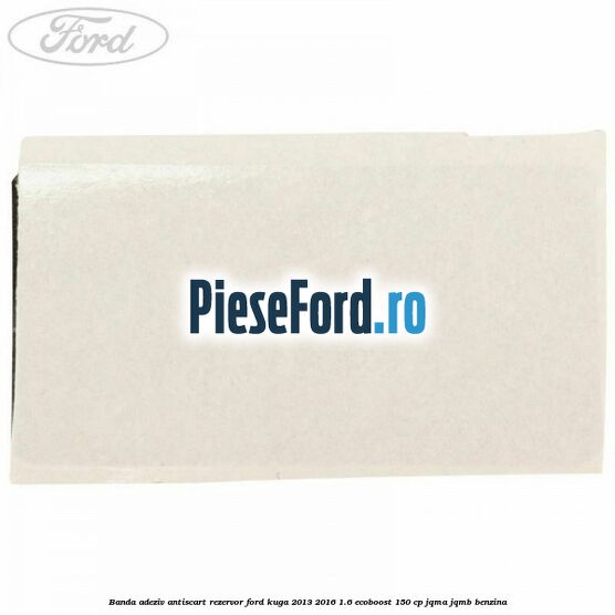 Banda adeziv antiscart rezervor Ford Kuga 2013-2016 1.6 EcoBoost 150 cp JQMA, JQMB benzina
