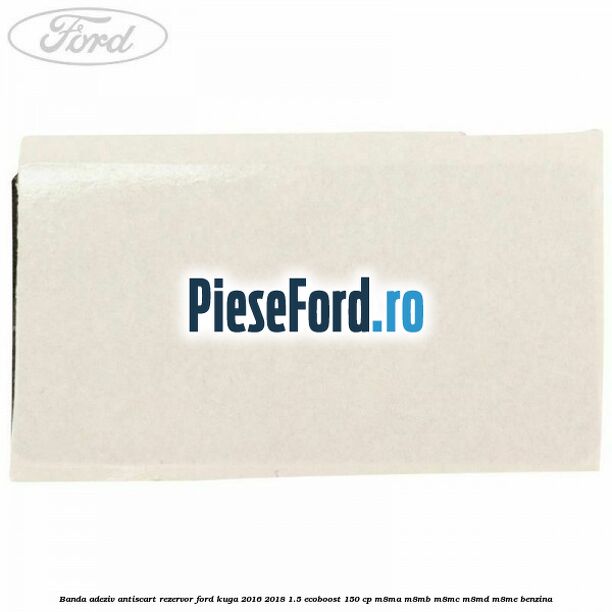 Banda adeziv antiscart rezervor Ford Kuga 2016-2018 1.5 EcoBoost 150 cp M8MA, M8MB, M8MC, M8MD, M8ME benzina
