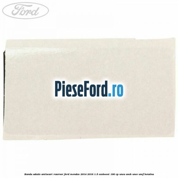 Banda adeziv antiscart rezervor Ford Mondeo 2014-2018 1.5 EcoBoost 160 cp UNCA, UNCB, UNCE, UNCF benzina