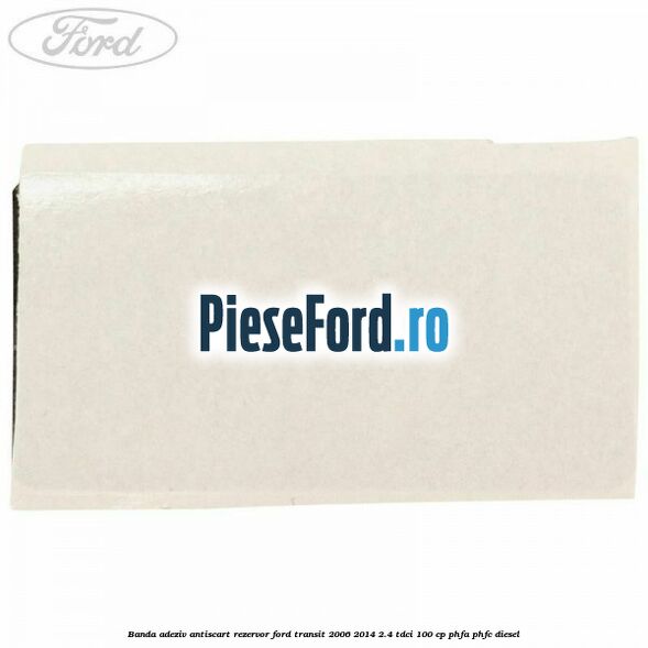 Banda adeziv antiscart rezervor Ford Transit 2006-2014 2.4 TDCi 100 cp PHFA, PHFC diesel