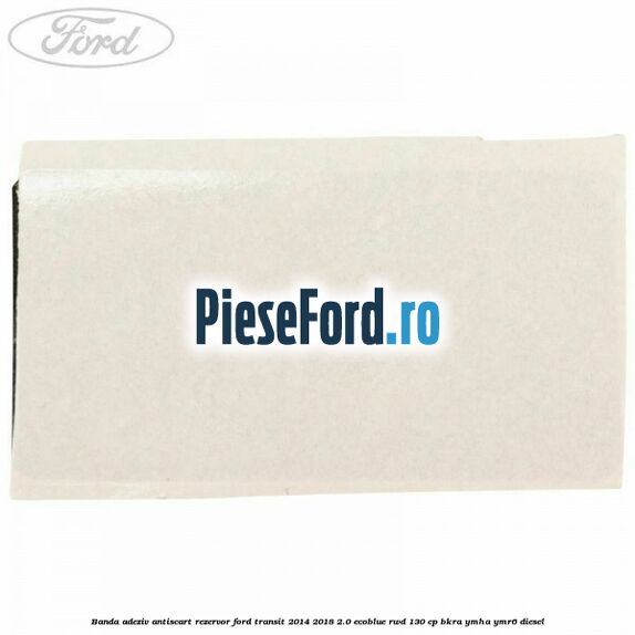 Banda adeziv antiscart rezervor Ford Transit 2014-2018 2.0 EcoBlue RWD 130 cp BKRA, YMHA, YMR6 diesel