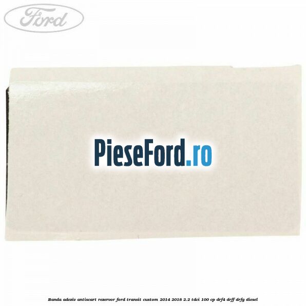 Banda adeziv antiscart rezervor Ford Transit Custom 2014-2018 2.2 TDCi 100 cp DRF4, DRFF, DRFG diesel