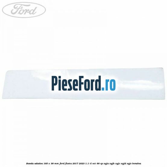 Banda adeziva 185 x 36 mm Ford Fiesta 2017-2023 1.1 Ti-VCT 86 cp XYJA, XYJB, XYJC, XYJD, XYJE benzina