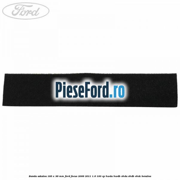 Banda adeziva 185 x 36 mm Ford Focus 2008-2011 1.6 100 cp HWDA, HWDB, SHDA, SHDB, SHDC benzina
