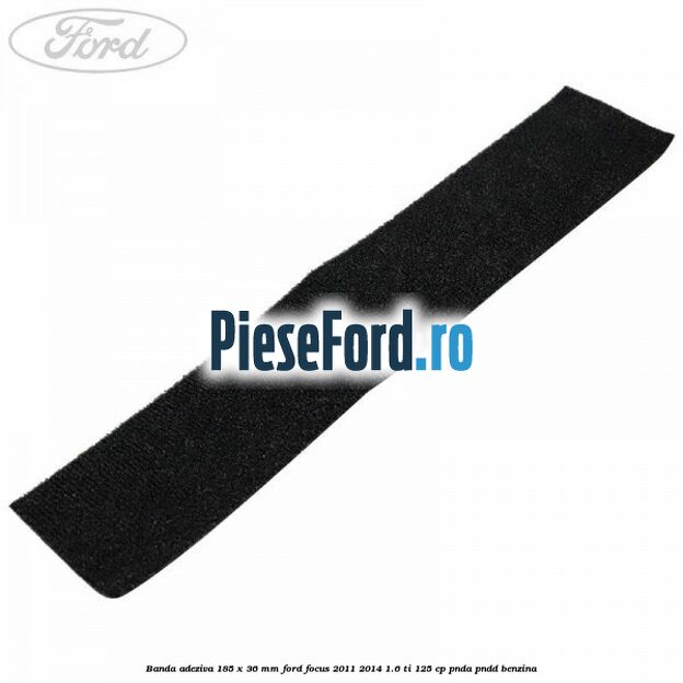 Banda adeziva 185 x 36 mm Ford Focus 2011-2014 1.6 Ti 125 cp PNDA, PNDD benzina