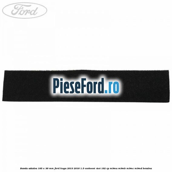 Banda adeziva 185 x 36 mm Ford Kuga 2013-2016 1.5 EcoBoost 4x4 182 cp M9MA, M9MB, M9MC, M9MD benzina