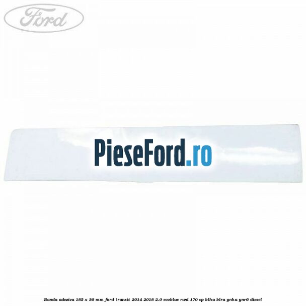 Banda adeziva 185 x 36 mm Ford Transit 2014-2018 2.0 EcoBlue RWD 170 cp Banda adeziva 185 x 36 mm Ford Transit 2014-2018 2.0 EcoBlue RWD 170 cp BLHA, BLRA, YNHA, YNR6 diesel