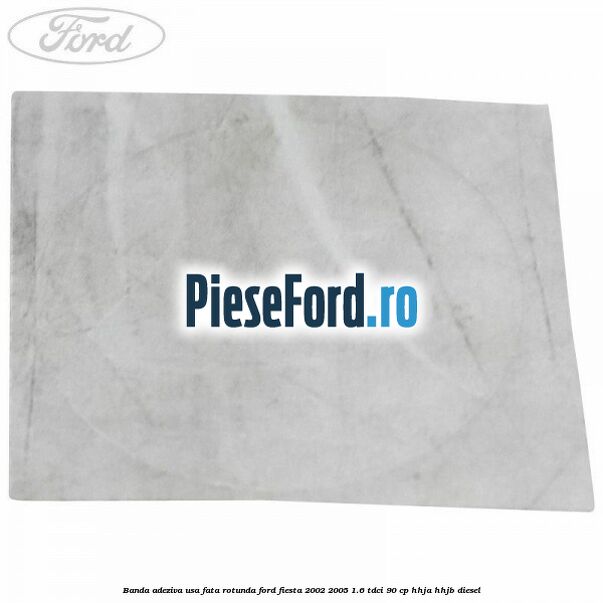 Banda adeziva usa fata rotunda Ford Fiesta 2002-2005 1.6 TDCi 90 cp Banda adeziva usa fata rotunda Ford Fiesta 2002-2005 1.6 TDCi 90 cp HHJA, HHJB diesel