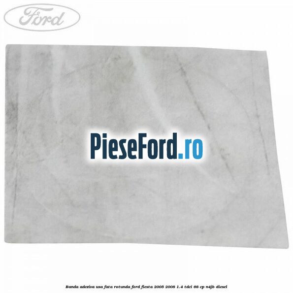 Banda adeziva usa fata rotunda Ford Fiesta 2005-2008 1.4 TDCi 68 cp Banda adeziva usa fata rotunda Ford Fiesta 2005-2008 1.4 TDCi 68 cp N4JB diesel